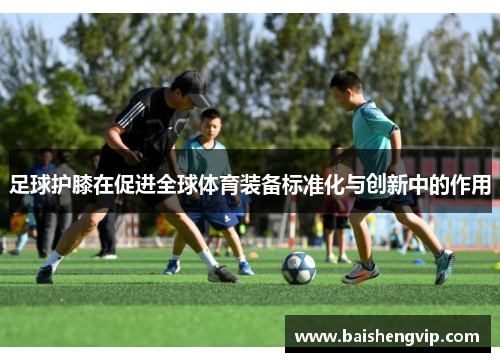 足球护膝在促进全球体育装备标准化与创新中的作用